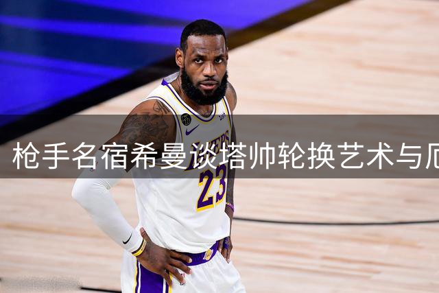 枪手名宿希曼谈塔帅轮换艺术与厄德高关键作用
